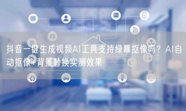 抖音一键生成视频AI工具支持绿幕抠像吗？AI自动抠像+背景替换实测效果