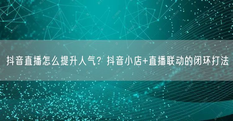 抖音直播怎么提升人气？抖音小店+直播联动的闭环打法