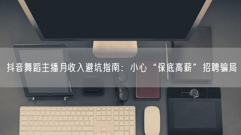 抖音舞蹈主播月收入避坑指南：小心“保底高薪”招聘骗局