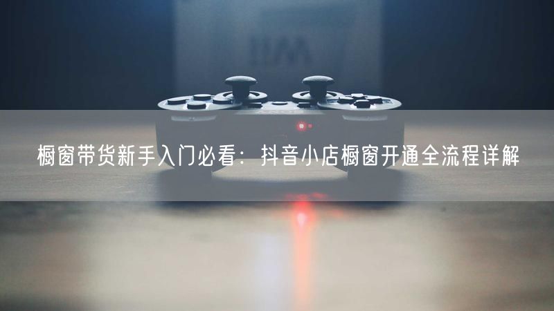 橱窗带货新手入门必看：抖音小店橱窗开通全流程详解