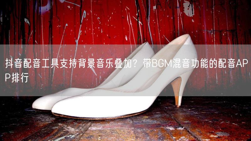 抖音配音工具支持背景音乐叠加？带BGM混音功能的配音APP排行