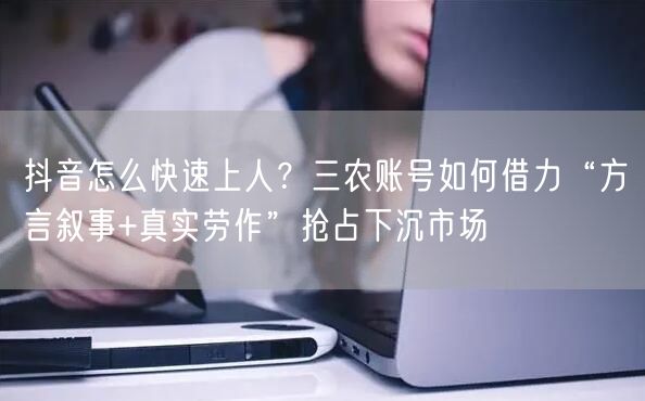 抖音怎么快速上人?三农账号如何借力“方言叙事+真实劳作”抢占下沉市场
