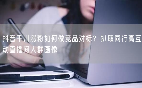 抖音千川涨粉如何做竞品对标?扒取同行高互动直播间人群画像