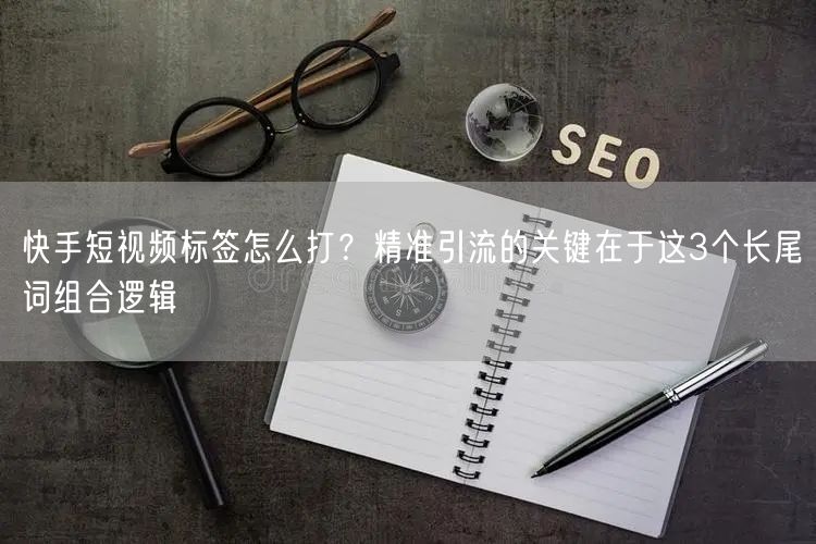快手短视频标签怎么打？精准引流的关键在于这3个长尾词组合逻辑