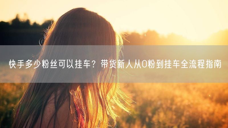 快手多少粉丝可以挂车？带货新人从0粉到挂车全流程指南