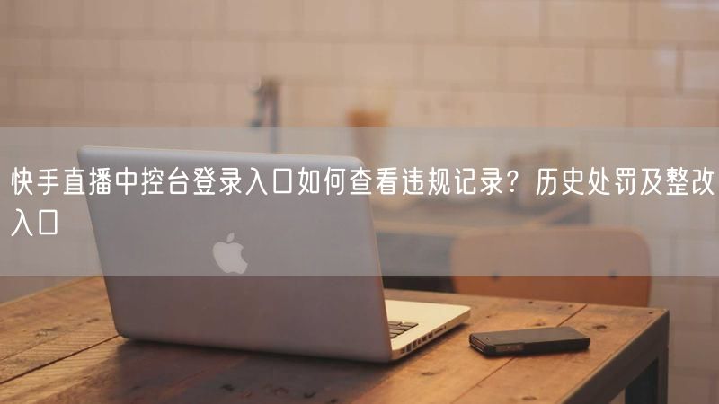 快手直播中控台登录入口如何查看违规记录？历史处罚及整改入口