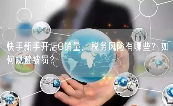 快手新手开店0销量，税务风险有哪些？如何规避被罚？
