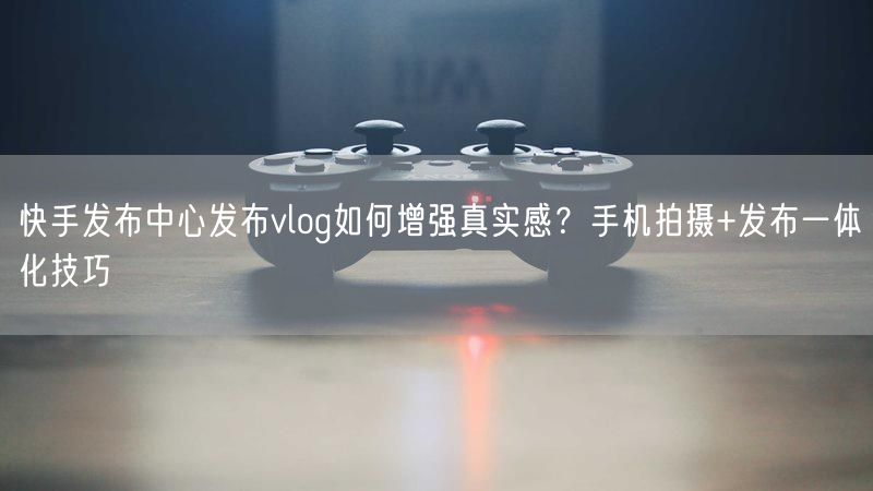 快手发布中心发布vlog如何增强真实感?手机拍摄+发布一体化技巧