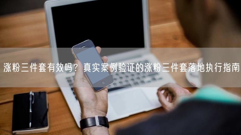 涨粉三件套有效吗？真实案例验证的涨粉三件套落地执行指南