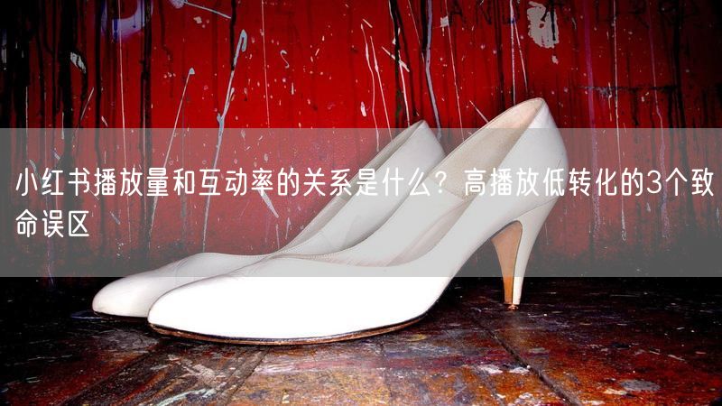 小红书播放量和互动率的关系是什么？高播放低转化的3个致命误区