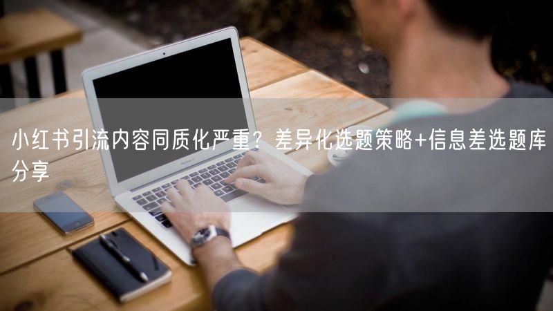 小红书引流内容同质化严重？差异化选题策略+信息差选题库分享