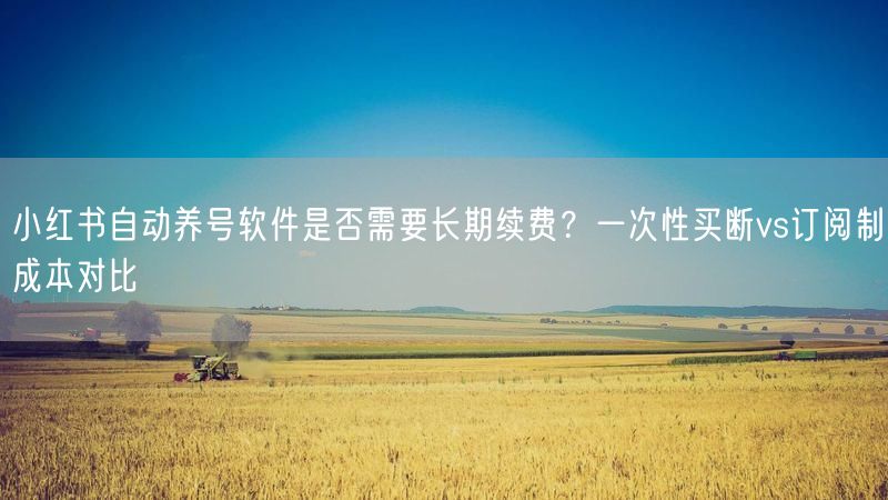 小红书自动养号软件是否需要长期续费?一次性买断vs订阅制成本对比