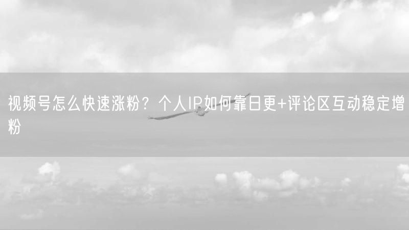 视频号怎么快速涨粉？个人IP如何靠日更+评论区互动稳定增粉