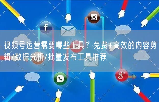 视频号运营需要哪些工具？免费+高效的内容剪辑/数据分析/批量发布工具推荐