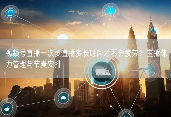 视频号直播一次要直播多长时间才不会疲劳？主播体力管理与节奏安排