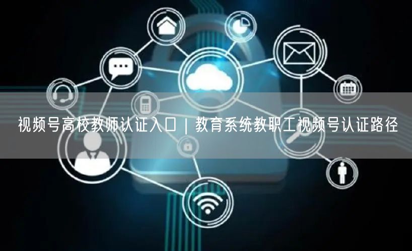 视频号高校教师认证入口｜教育系统教职工视频号认证路径