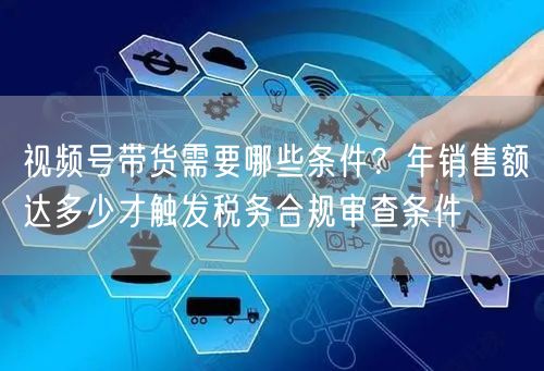 视频号带货需要哪些条件？年销售额达多少才触发税务合规审查条件