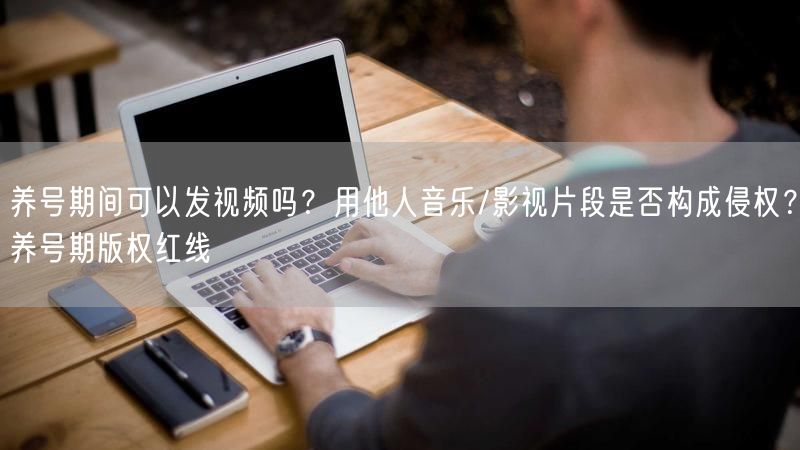 养号期间可以发视频吗?用他人音乐/影视片段是否构成侵权?养号期版权红线