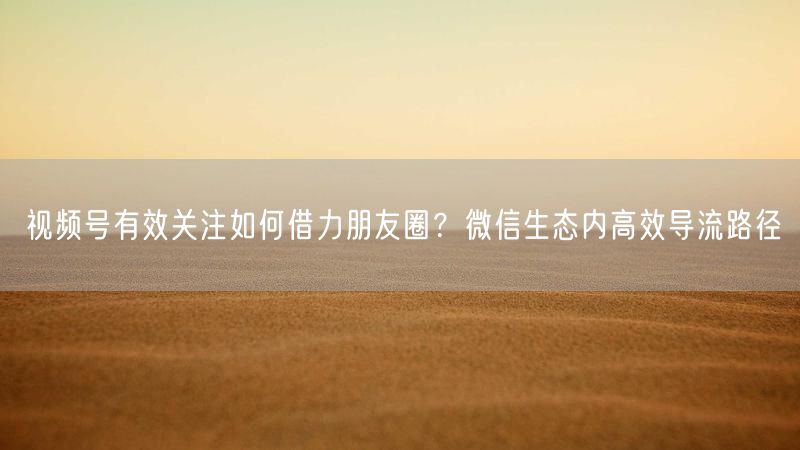 视频号有效关注如何借力朋友圈?微信生态内高效导流路径