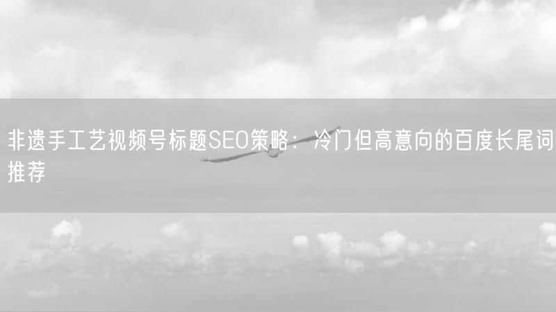 非遗手工艺视频号标题SEO策略:冷门但高意向的百度长尾词推荐
