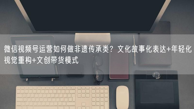 微信视频号运营如何做非遗传承类?文化故事化表达+年轻化视觉重构+文创带货模式