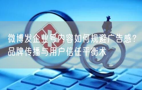 微博发企业号内容如何规避广告感？品牌传播与用户信任平衡术