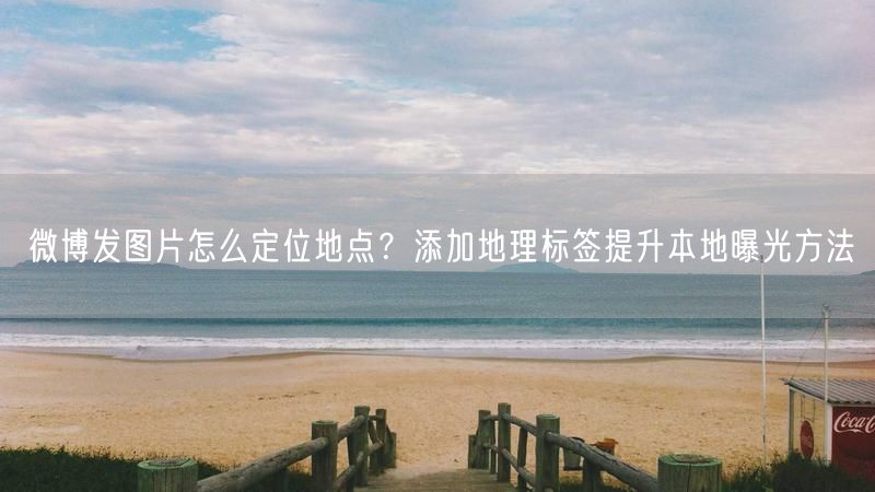 微博发图片怎么定位地点？添加地理标签提升本地曝光方法