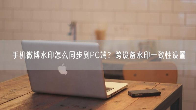 手机微博水印怎么同步到PC端?跨设备水印一致性设置