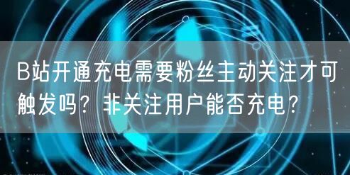 B站开通充电需要粉丝主动关注才可触发吗？非关注用户能否充电？
