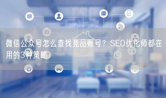 微信公众号怎么查找竞品账号？SEO优化师都在用的3种策略